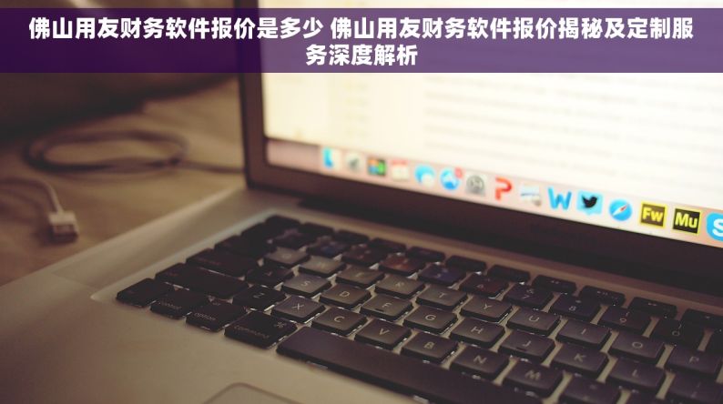 佛山用友财务软件报价是多少 佛山用友财务软件报价揭秘及定制服务深度解析