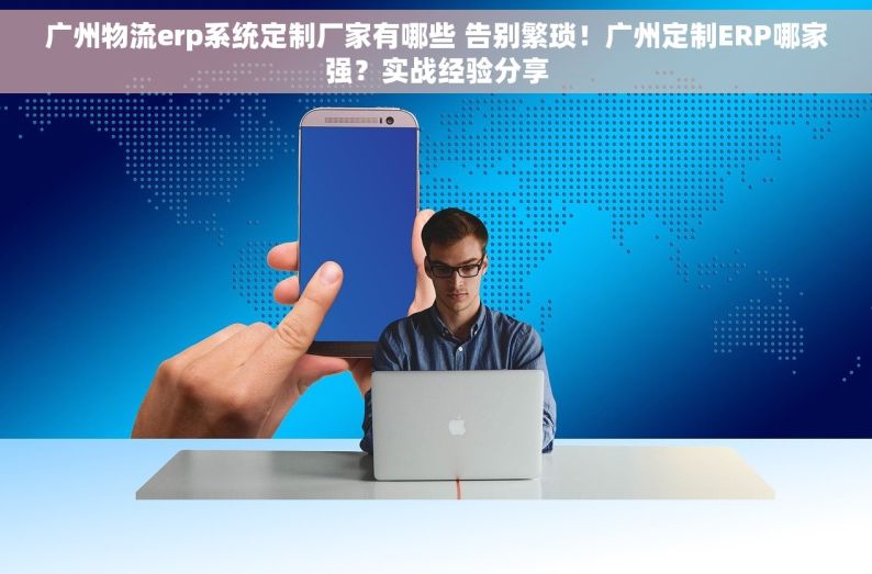 广州物流erp系统定制厂家有哪些 告别繁琐！广州定制ERP哪家强？实战经验分享