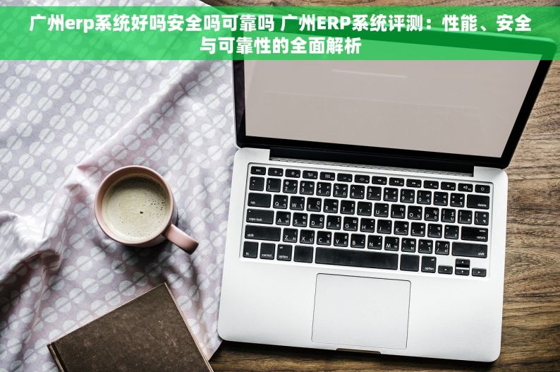 广州erp系统好吗安全吗可靠吗 广州ERP系统评测：性能、安全与可靠性的全面解析