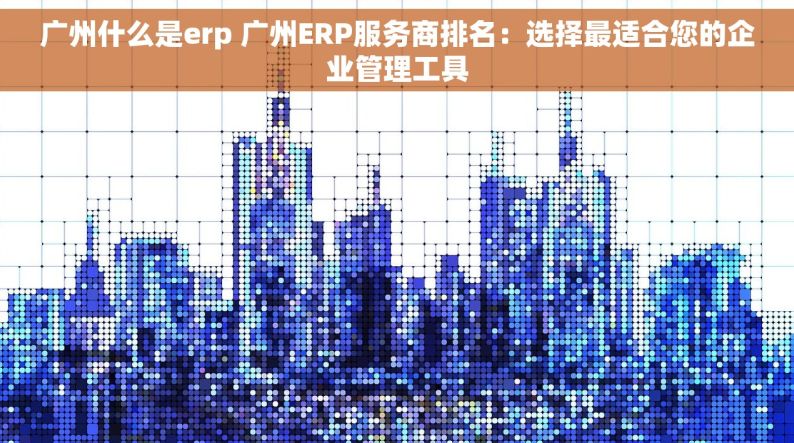广州什么是erp 广州ERP服务商排名：选择最适合您的企业管理工具