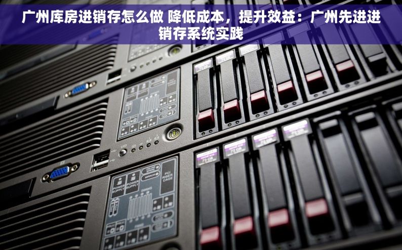 广州库房进销存怎么做 降低成本，提升效益：广州先进进销存系统实践