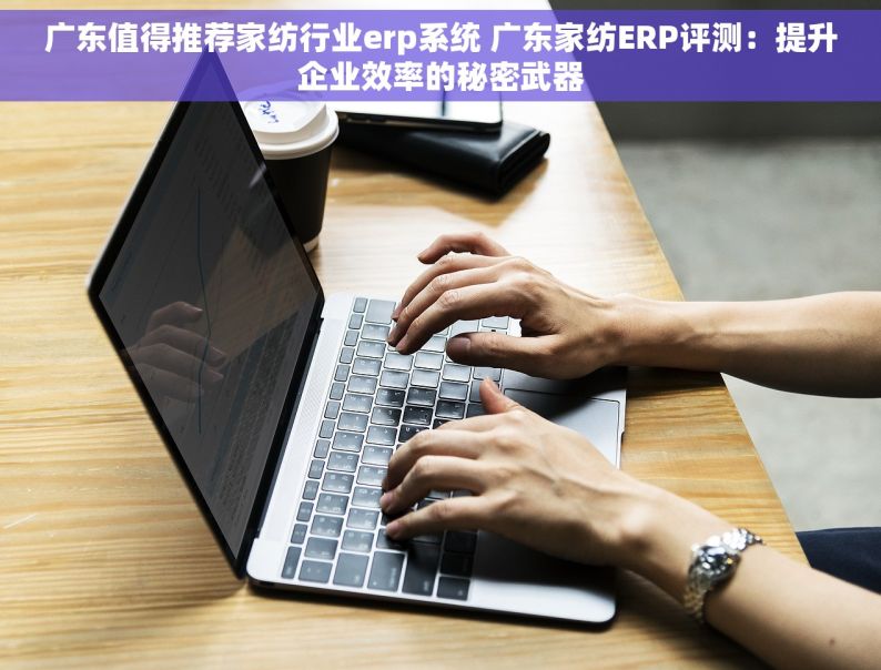 广东值得推荐家纺行业erp系统 广东家纺ERP评测：提升企业效率的秘密武器