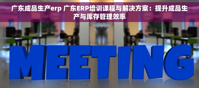 广东成品生产erp 广东ERP培训课程与解决方案：提升成品生产与库存管理效率