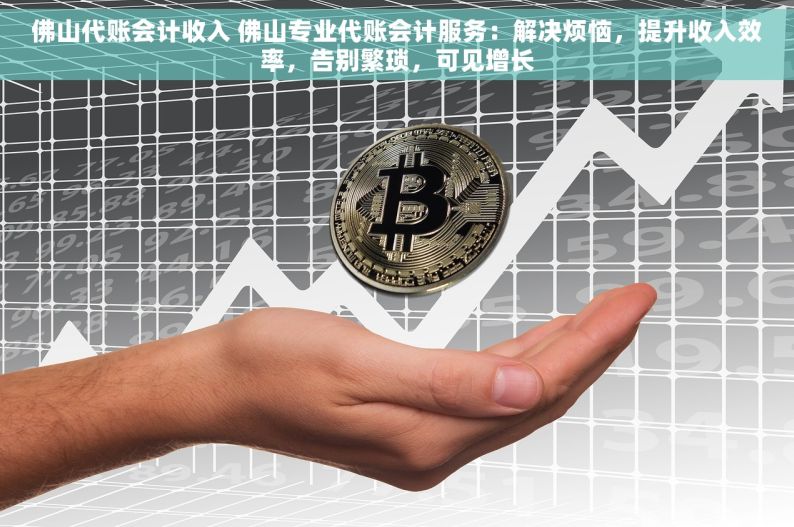 佛山代账会计收入 佛山专业代账会计服务：解决烦恼，提升收入效率，告别繁琐，可见增长