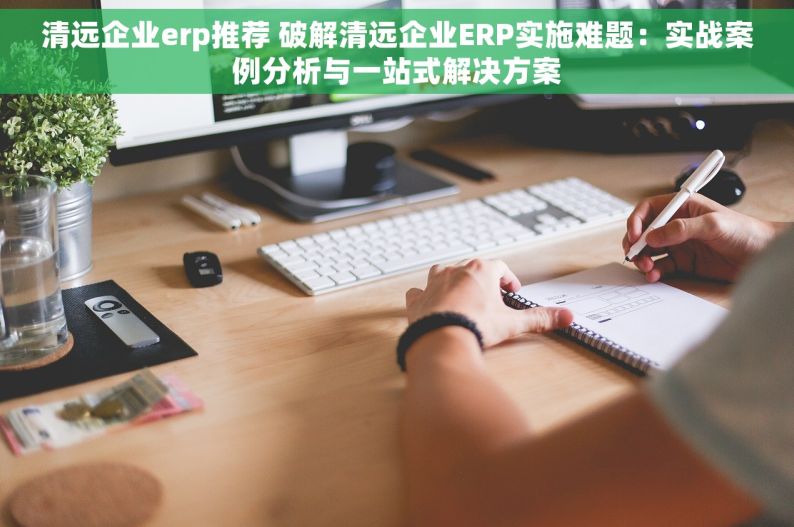 清远企业erp推荐 破解清远企业ERP实施难题：实战案例分析与一站式解决方案