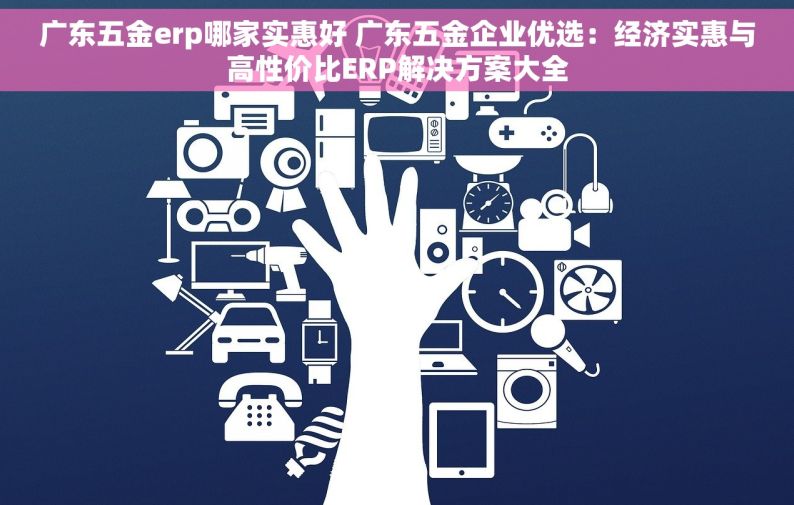 广东五金erp哪家实惠好 广东五金企业优选：经济实惠与高性价比ERP解决方案大全