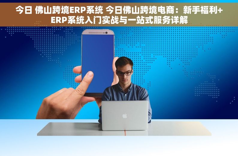 今日 佛山跨境ERP系统 今日佛山跨境电商：新手福利+ERP系统入门实战与一站式服务详解
