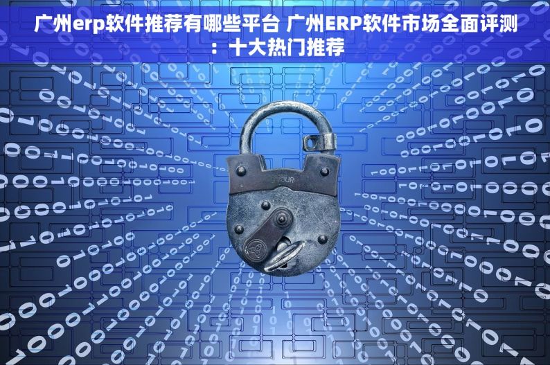 广州erp软件推荐有哪些平台 广州ERP软件市场全面评测：十大热门推荐