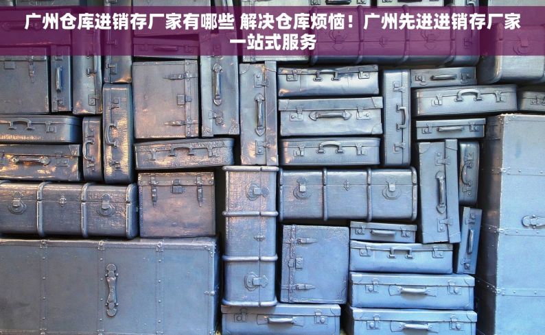 广州仓库进销存厂家有哪些 解决仓库烦恼！广州先进进销存厂家一站式服务