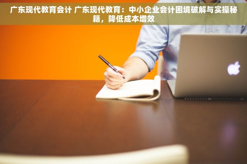 广东现代教育会计 广东现代教育：中小企业会计困境破解与实操秘籍，降低成本增效
