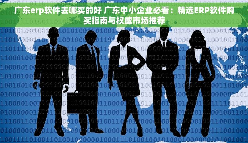 广东erp软件去哪买的好 广东中小企业必看：精选ERP软件购买指南与权威市场推荐