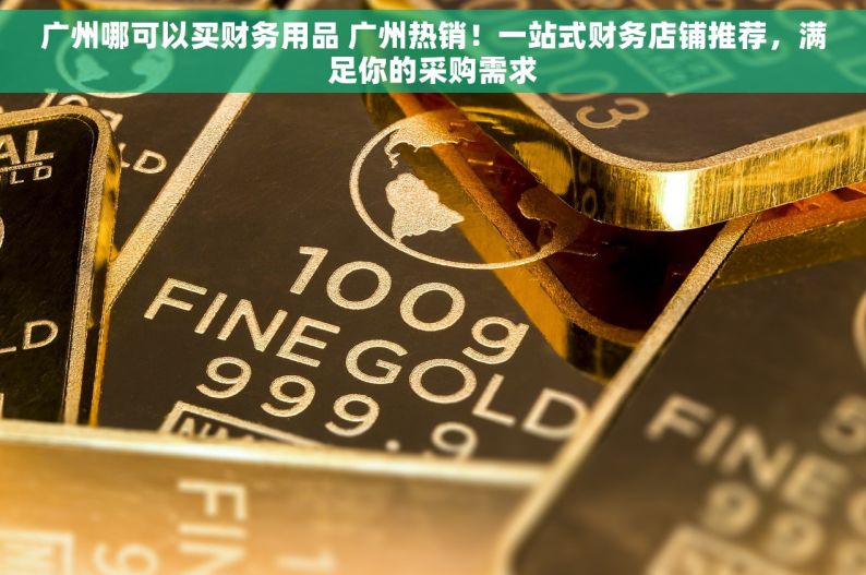 广州哪可以买财务用品 广州热销！一站式财务店铺推荐，满足你的采购需求