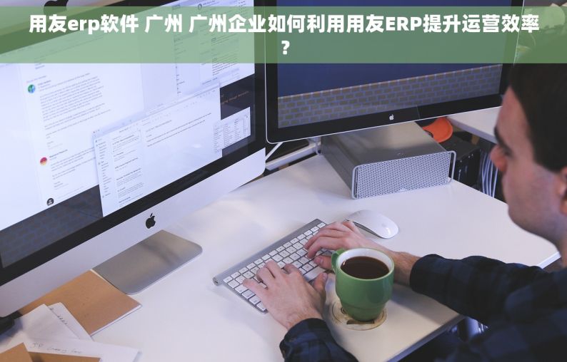 用友erp软件 广州 广州企业如何利用用友ERP提升运营效率？