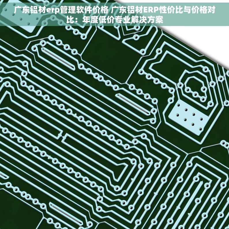 广东铝材erp管理软件价格 广东铝材ERP性价比与价格对比：年度低价专业解决方案