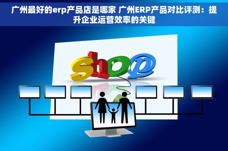 广州最好的erp产品店是哪家 广州ERP产品对比评测：提升企业运营效率的关键