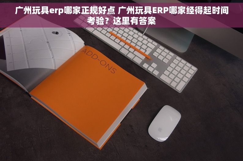 广州玩具erp哪家正规好点 广州玩具ERP哪家经得起时间考验？这里有答案