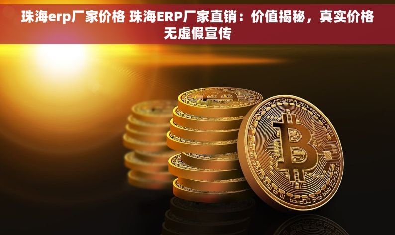 珠海erp厂家价格 珠海ERP厂家直销：价值揭秘，真实价格无虚假宣传