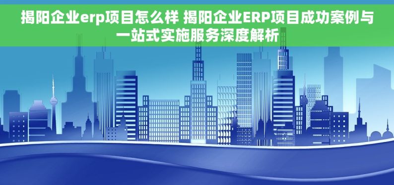 揭阳企业erp项目怎么样 揭阳企业ERP项目成功案例与一站式实施服务深度解析