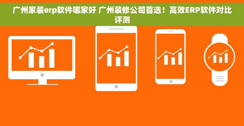 广州家装erp软件哪家好 广州装修公司首选！高效ERP软件对比评测