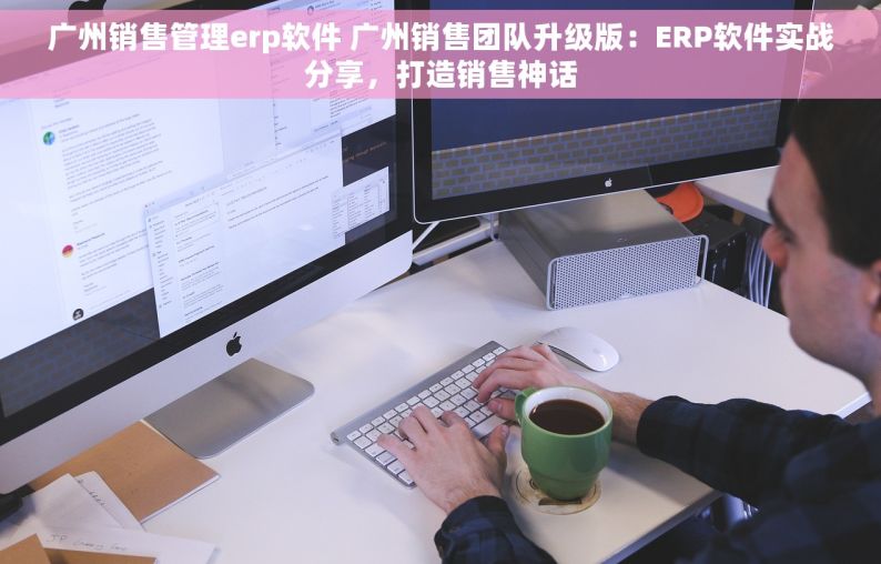 广州销售管理erp软件 广州销售团队升级版：ERP软件实战分享，打造销售神话