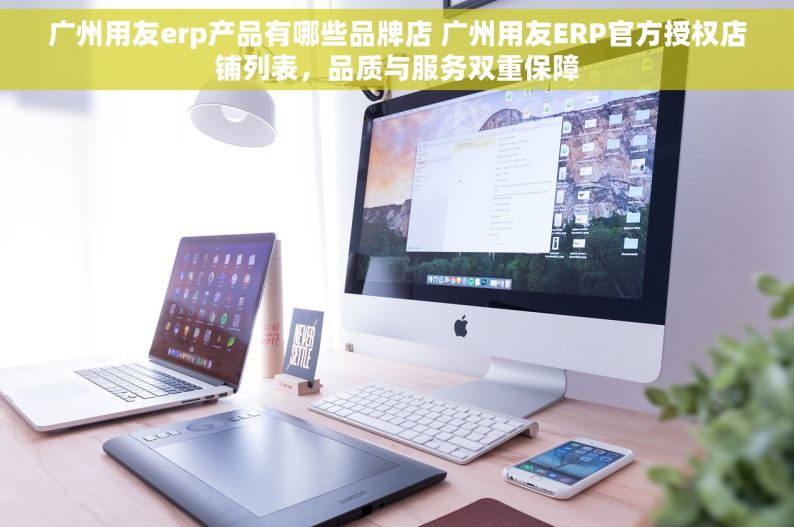 广州用友erp产品有哪些品牌店 广州用友ERP官方授权店铺列表，品质与服务双重保障