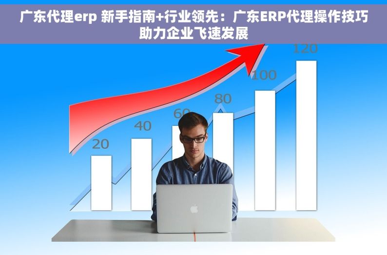 广东代理erp 新手指南+行业领先：广东ERP代理操作技巧助力企业飞速发展