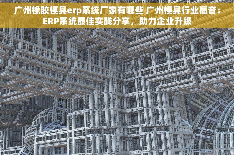 广州橡胶模具erp系统厂家有哪些 广州模具行业福音：ERP系统最佳实践分享，助力企业升级