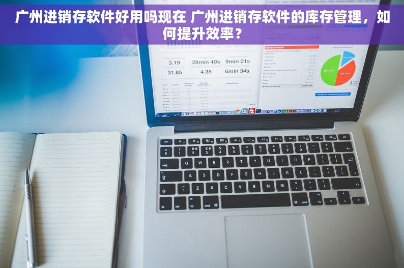 广州进销存软件好用吗现在 广州进销存软件的库存管理，如何提升效率？