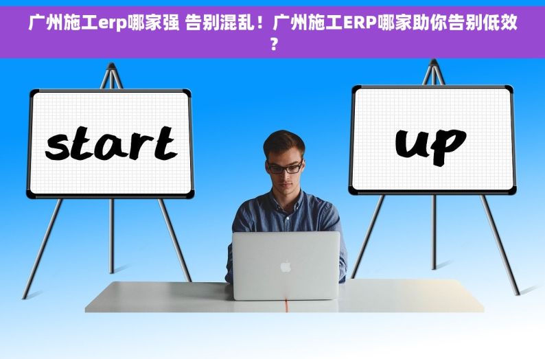 广州施工erp哪家强 告别混乱！广州施工ERP哪家助你告别低效？