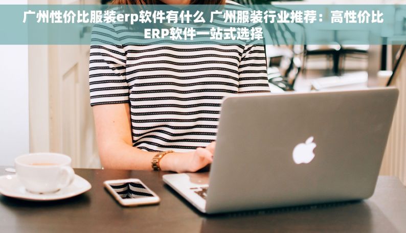 广州性价比服装erp软件有什么 广州服装行业推荐：高性价比ERP软件一站式选择