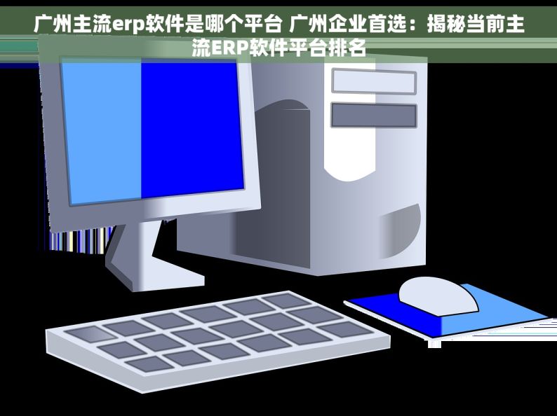 广州主流erp软件是哪个平台 广州企业首选：揭秘当前主流ERP软件平台排名