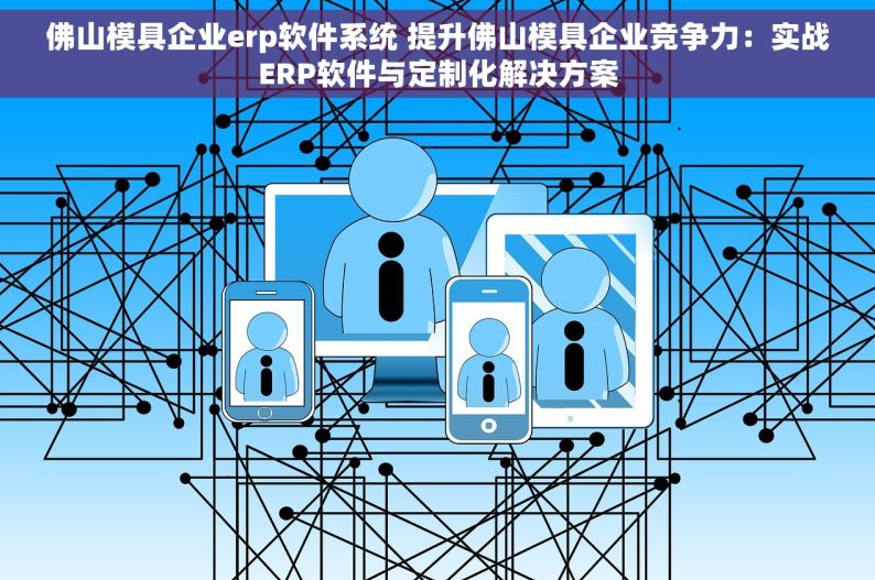 佛山模具企业erp软件系统 提升佛山模具企业竞争力：实战ERP软件与定制化解决方案