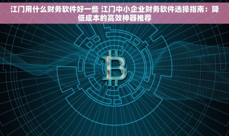 江门用什么财务软件好一些 江门中小企业财务软件选择指南：降低成本的高效神器推荐