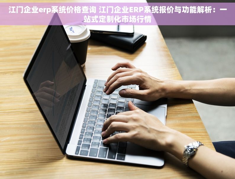 江门企业erp系统价格查询 江门企业ERP系统报价与功能解析：一站式定制化市场行情