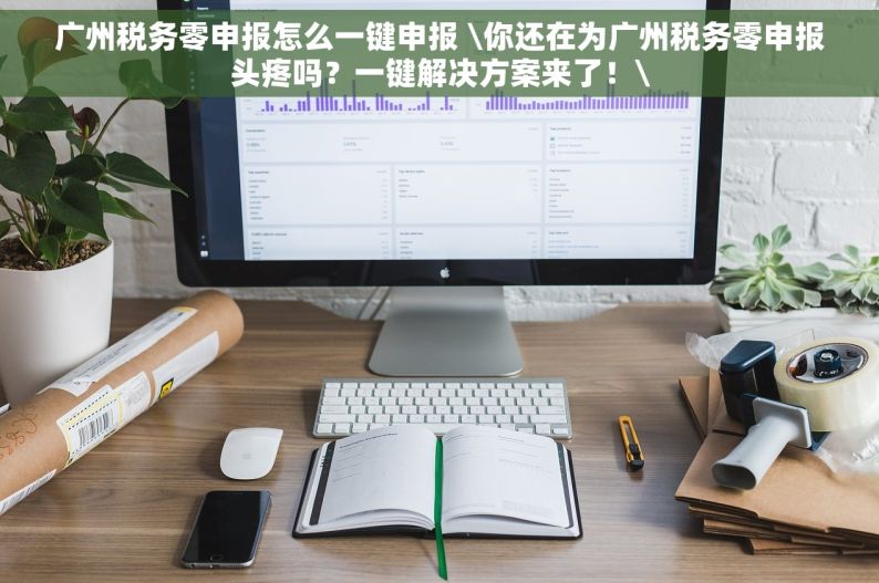 广州税务零申报怎么一键申报 \你还在为广州税务零申报头疼吗？一键解决方案来了！\