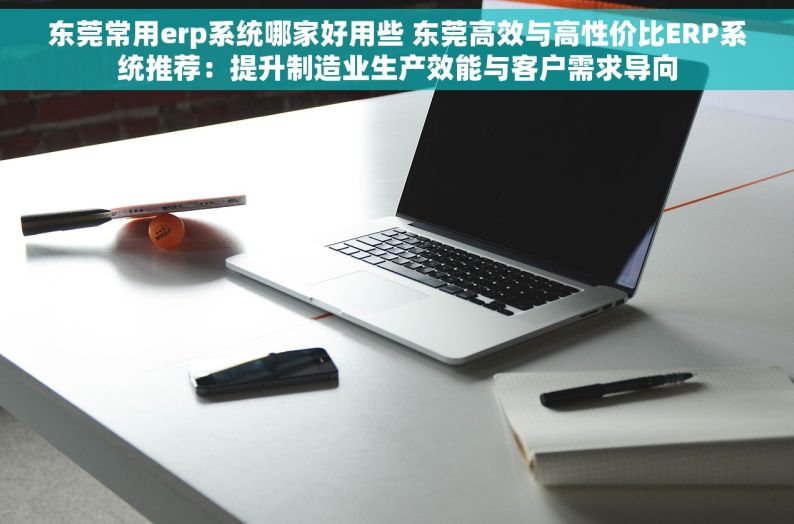 东莞常用erp系统哪家好用些 东莞高效与高性价比ERP系统推荐：提升制造业生产效能与客户需求导向