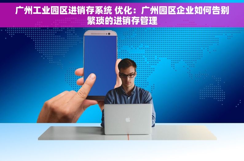 广州工业园区进销存系统 优化：广州园区企业如何告别繁琐的进销存管理