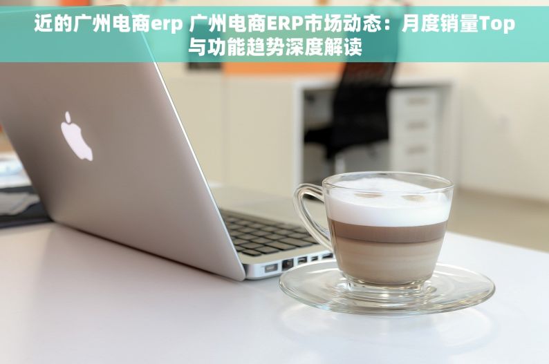 近的广州电商erp 广州电商ERP市场动态：月度销量Top与功能趋势深度解读