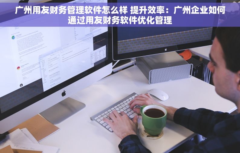 广州用友财务管理软件怎么样 提升效率：广州企业如何通过用友财务软件优化管理