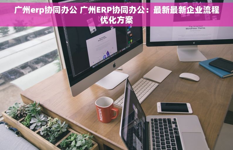 广州erp协同办公 广州ERP协同办公：最新最新企业流程优化方案