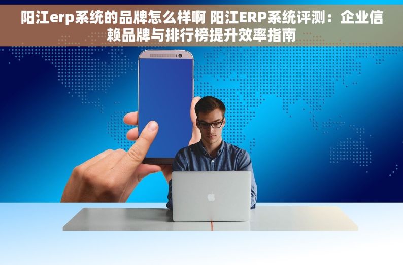 阳江erp系统的品牌怎么样啊 阳江ERP系统评测：企业信赖品牌与排行榜提升效率指南
