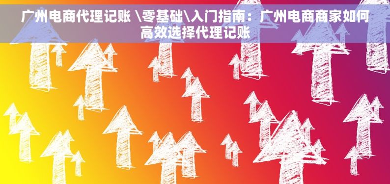 广州电商代理记账 \零基础\入门指南：广州电商商家如何高效选择代理记账