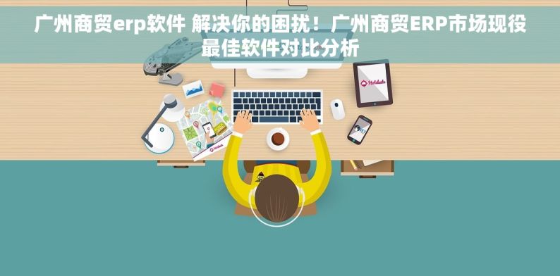 广州商贸erp软件 解决你的困扰！广州商贸ERP市场现役最佳软件对比分析