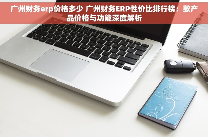 广州财务erp价格多少 广州财务ERP性价比排行榜：款产品价格与功能深度解析