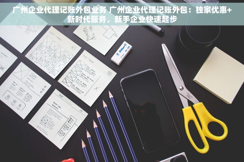 广州企业代理记账外包业务 广州企业代理记账外包：独家优惠+新时代服务，新手企业快速起步