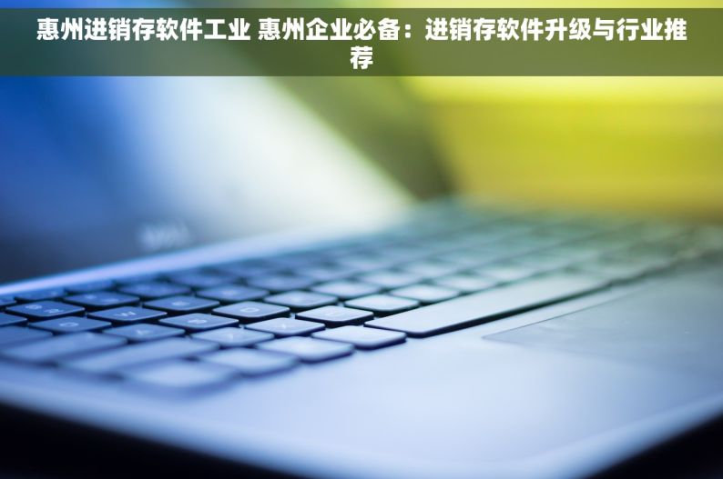惠州进销存软件工业 惠州企业必备：进销存软件升级与行业推荐