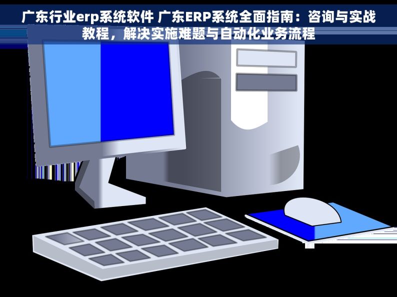 广东行业erp系统软件 广东ERP系统全面指南：咨询与实战教程，解决实施难题与自动化业务流程