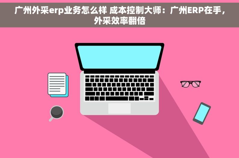 广州外采erp业务怎么样 成本控制大师：广州ERP在手，外采效率翻倍