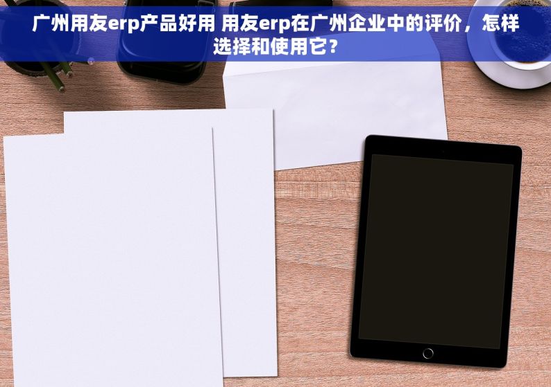 广州用友erp产品好用 用友erp在广州企业中的评价，怎样选择和使用它？