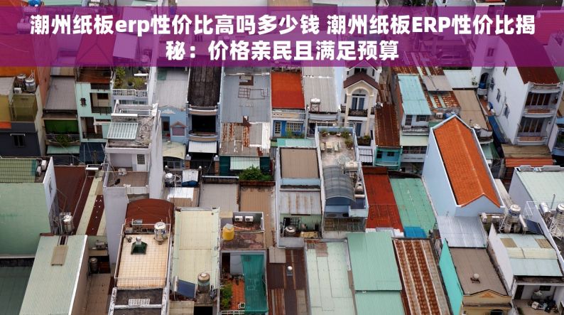 潮州纸板erp性价比高吗多少钱 潮州纸板ERP性价比揭秘：价格亲民且满足预算